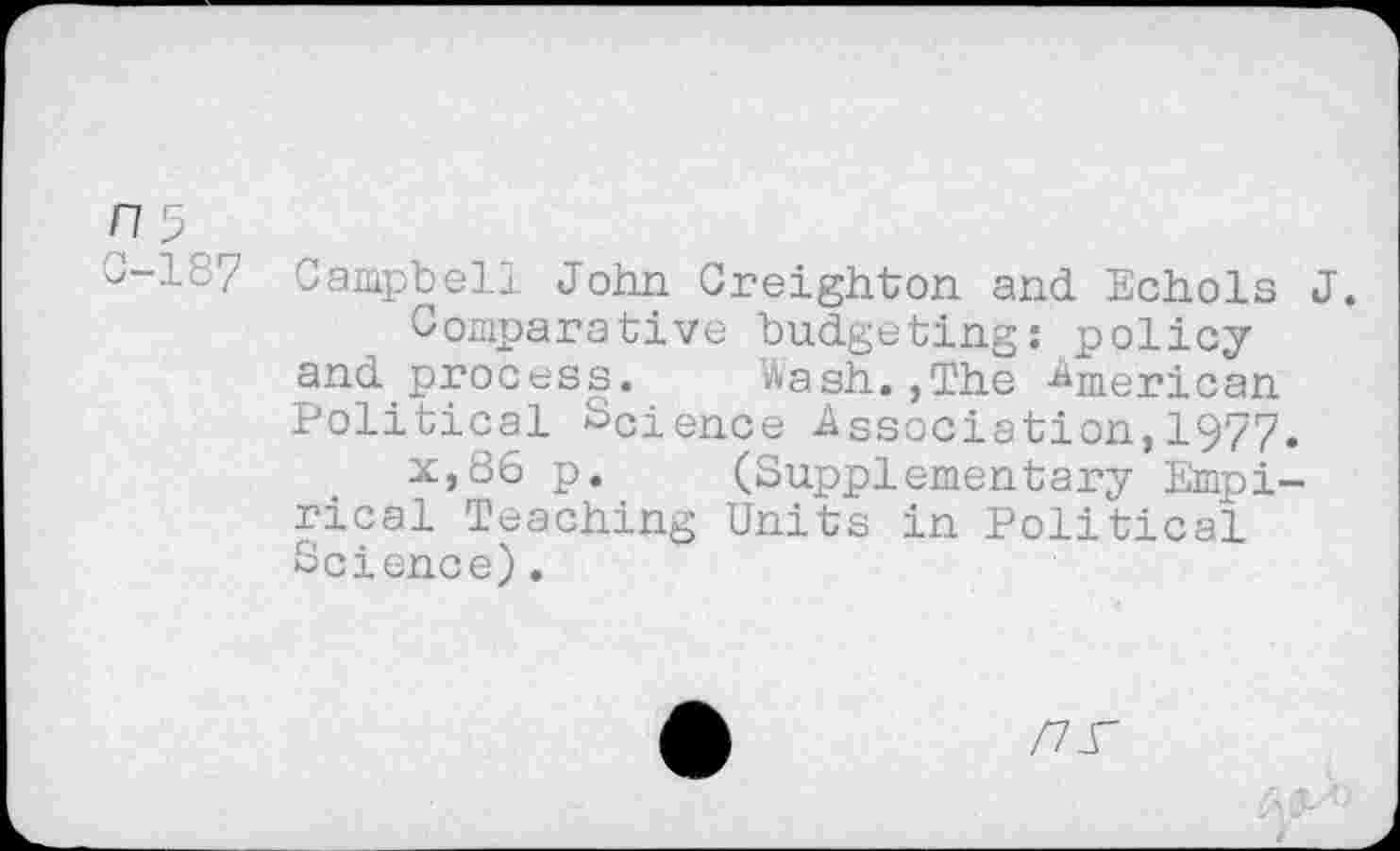 ﻿^-187 Campbell John Creighton and Echols J.
Comparative budgeting: policy and process. Wash.,The American Political Sdence Association, 1977.
x,86 p. (Supplementary Empirical Teaching Units in Political Science).